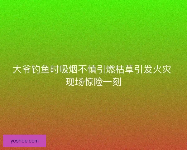 大爷钓鱼时吸烟不慎引燃枯草引发火灾 现场惊险一刻