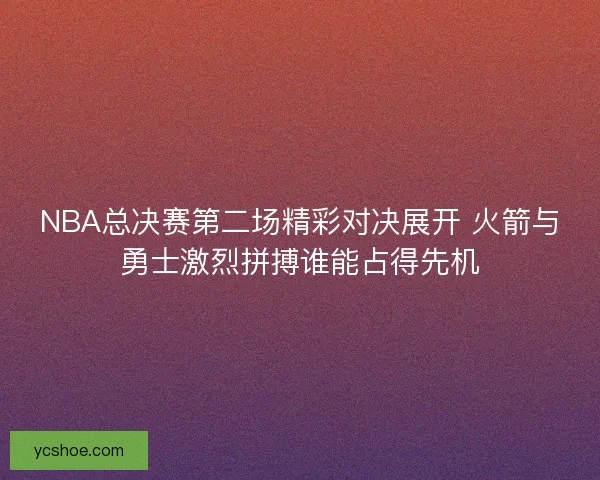 NBA总决赛第二场精彩对决展开 火箭与勇士激烈拼搏谁能占得先机