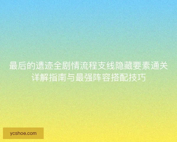 最后的遗迹全剧情流程支线隐藏要素通关详解指南与最强阵容搭配技巧
