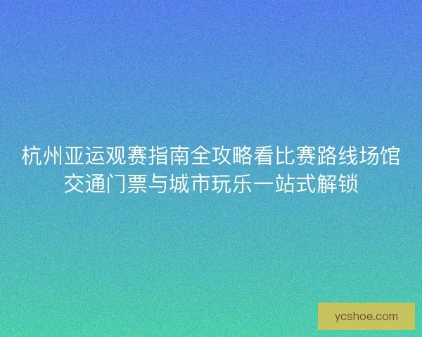 杭州亚运观赛指南全攻略看比赛路线场馆交通门票与城市玩乐一站式解锁