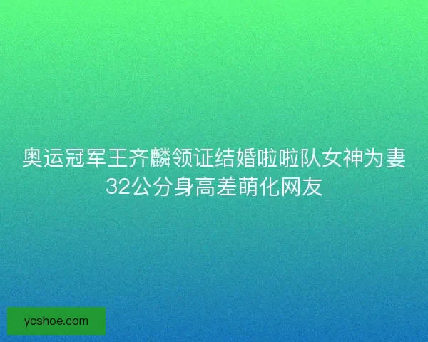 奥运冠军王齐麟领证结婚啦啦队女神为妻32公分身高差萌化网友
