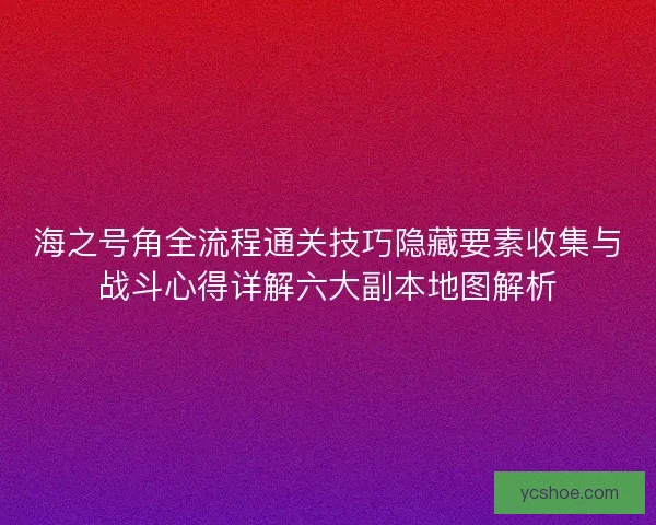 海之号角全流程通关技巧隐藏要素收集与战斗心得详解六大副本地图解析