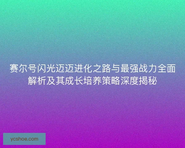 赛尔号闪光迈迈进化之路与最强战力全面解析及其成长培养策略深度揭秘 赛尔号闪光迈迈进化之路与最强战力全面解析及其成长培养策略深度揭秘