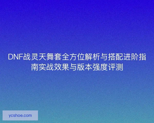DNF战灵天舞套全方位解析与搭配进阶指南实战效果与版本强度评测 DNF战灵天舞套全方位解析与搭配进阶指南实战效果与版本强度评测