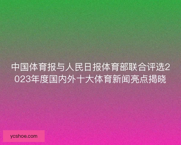 中国体育报与人民日报体育部联合评选2023年度国内外十大体育新闻亮点揭晓 中国体育报与人民日报体育部联合评选2023年度国内外十大体育新闻亮点揭晓