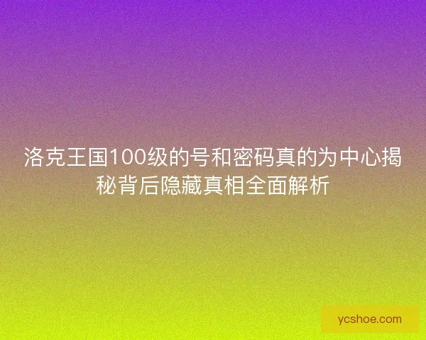 洛克王国100级的号和密码真的为中心揭秘背后隐藏真相全面解析