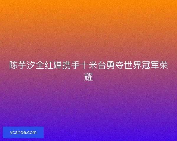陈芋汐全红婵携手十米台勇夺世界冠军荣耀 陈芋汐全红婵携手十米台勇夺世界冠军荣耀