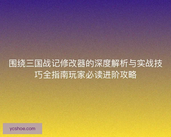 围绕三国战记修改器的深度解析与实战技巧全指南玩家必读进阶攻略