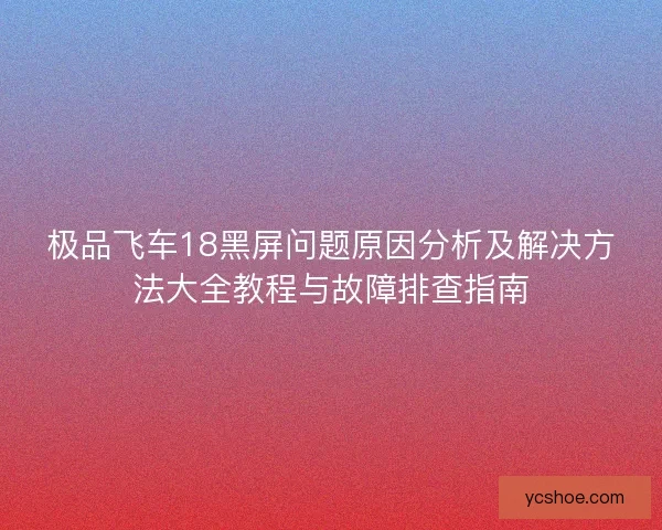 极品飞车18黑屏问题原因分析及解决方法大全教程与故障排查指南