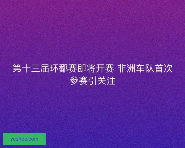 第十三届环鄱赛即将开赛 非洲车队首次参赛引关注 第十三届环鄱赛即将开赛 非洲车队首次参赛引关注