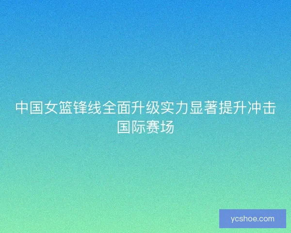 中国女篮锋线全面升级实力显著提升冲击国际赛场 中国女篮锋线全面升级实力显著提升冲击国际赛场