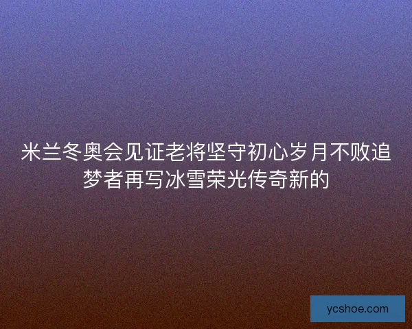 米兰冬奥会见证老将坚守初心岁月不败追梦者再写冰雪荣光传奇新的