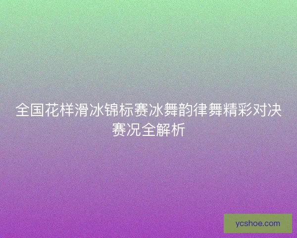 全国花样滑冰锦标赛冰舞韵律舞精彩对决赛况全解析 全国花样滑冰锦标赛冰舞韵律舞精彩对决赛况全解析