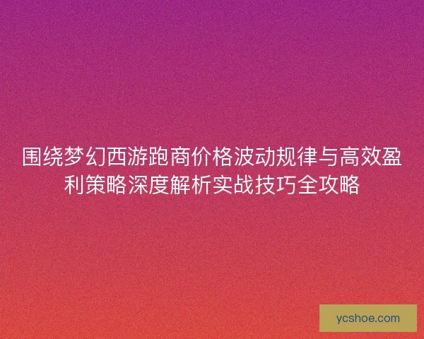 围绕梦幻西游跑商价格波动规律与高效盈利策略深度解析实战技巧全攻略 围绕梦幻西游跑商价格波动规律与高效盈利策略深度解析实战技巧全攻略