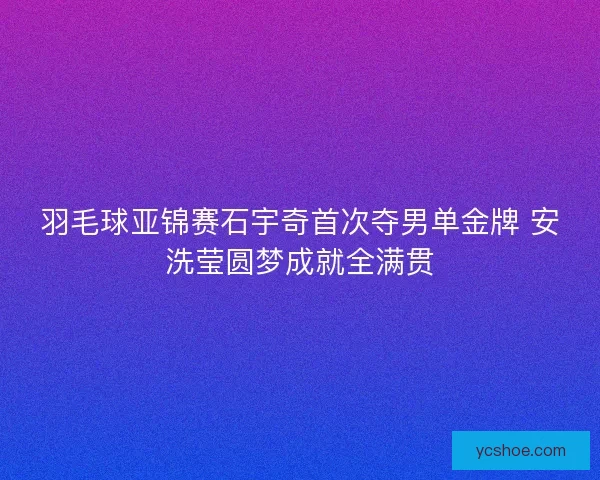 羽毛球亚锦赛石宇奇首次夺男单金牌 安洗莹圆梦成就全满贯 羽毛球亚锦赛石宇奇首次夺男单金牌 安洗莹圆梦成就全满贯