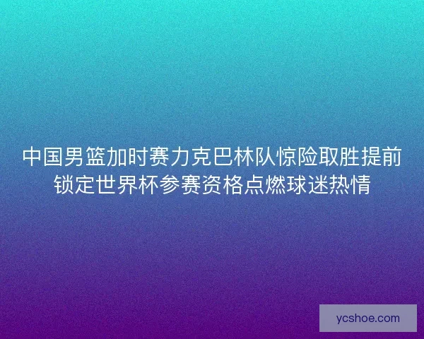 中国男篮加时赛力克巴林队惊险取胜提前锁定世界杯参赛资格点燃球迷热情 中国男篮加时赛力克巴林队惊险取胜提前锁定世界杯参赛资格点燃球迷热情