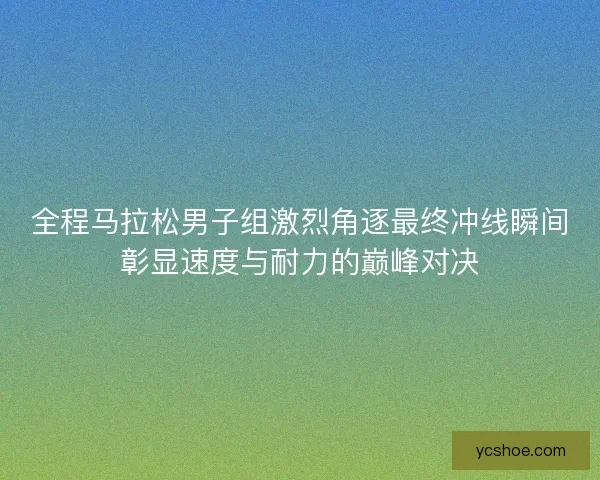 全程马拉松男子组激烈角逐最终冲线瞬间彰显速度与耐力的巅峰对决