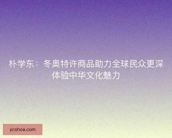 朴学东:冬奥特许商品助力全球民众更深体验中华文化魅力 朴学东:冬奥特许商品助力全球民众更深体验中华文化魅力