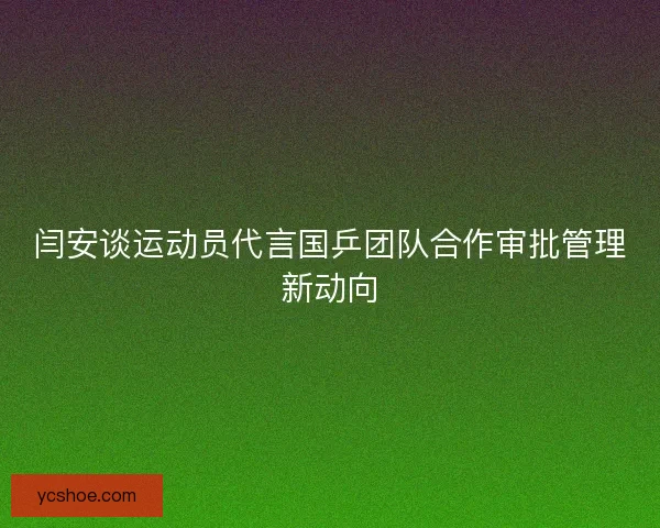 闫安谈运动员代言国乒团队合作审批管理新动向