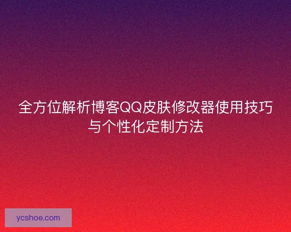 全方位解析博客QQ皮肤修改器使用技巧与个性化定制方法