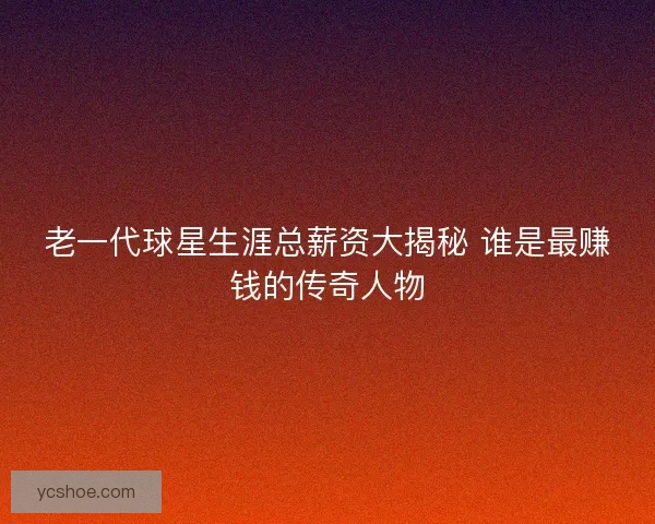 老一代球星生涯总薪资大揭秘 谁是最赚钱的传奇人物