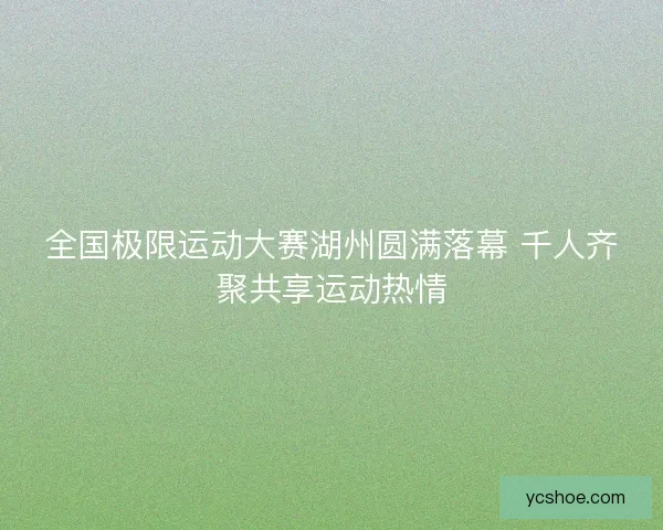 全国极限运动大赛湖州圆满落幕 千人齐聚共享运动热情 全国极限运动大赛湖州圆满落幕 千人齐聚共享运动热情