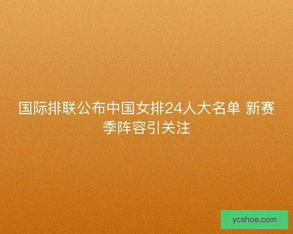 国际排联公布中国女排24人大名单 新赛季阵容引关注 国际排联公布中国女排24人大名单 新赛季阵容引关注